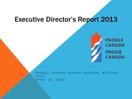 Executive Director’s Report 2013 PADDLE CANADA ANNUAL GENERAL MEETING 2013 APRIL 24, 2014.