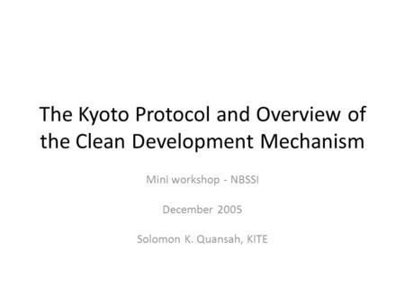 The Kyoto Protocol and Overview of the Clean Development Mechanism Mini workshop - NBSSI December 2005 Solomon K. Quansah, KITE.