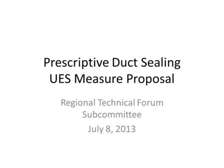 Prescriptive Duct Sealing UES Measure Proposal Regional Technical Forum Subcommittee July 8, 2013.