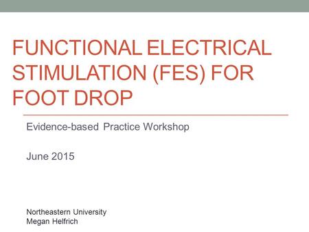 FUNCTIONAL ELECTRICAL STIMULATION (FES) FOR FOOT DROP Evidence-based Practice Workshop June 2015 Northeastern University Megan Helfrich.