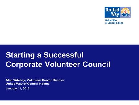 Starting a Successful Corporate Volunteer Council Alan Witchey, Volunteer Center Director United Way of Central Indiana January 11, 2013.