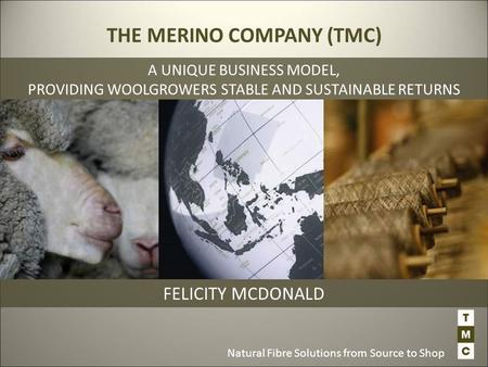 Natural Fibre Solutions from Source to Shop FELICITY MCDONALD THE MERINO COMPANY (TMC) A UNIQUE BUSINESS MODEL, PROVIDING WOOLGROWERS STABLE AND SUSTAINABLE.