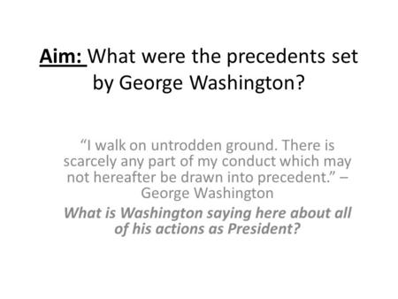 Aim: What were the precedents set by George Washington? “I walk on untrodden ground. There is scarcely any part of my conduct which may not hereafter be.