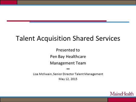 Talent Acquisition Shared Services Presented to Pen Bay Healthcare Management Team ∞ Lisa McIlwain, Senior Director Talent Management May 12, 2015.