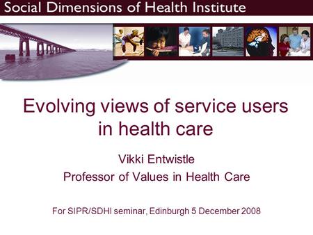 Evolving views of service users in health care Vikki Entwistle Professor of Values in Health Care For SIPR/SDHI seminar, Edinburgh 5 December 2008.
