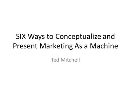 SIX Ways to Conceptualize and Present Marketing As a Machine Ted Mitchell.