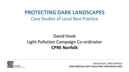 DAVID HOOK, CPRE NORFOLK CPRE NORFOLK LIGHT POLLUTION CONFERENCE 2015 PROTECTING DARK LANDSCAPES Case Studies of Local Best Practice David Hook Light Pollution.