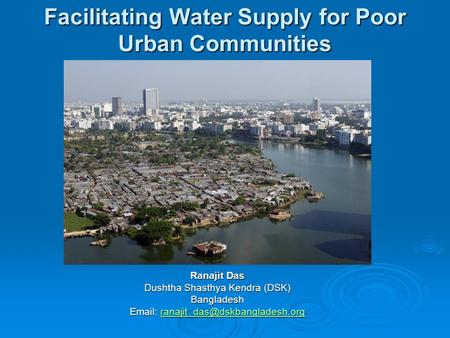 Facilitating Water Supply for Poor Urban Communities Ranajit Das Dushtha Shasthya Kendra (DSK) Bangladesh