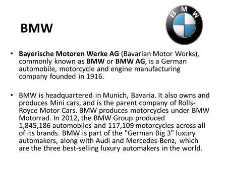 BMW Bayerische Motoren Werke AG (Bavarian Motor Works), commonly known as BMW or BMW AG, is a German automobile, motorcycle and engine manufacturing company.