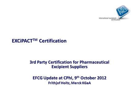 EXCiPACT TM Certification 3rd Party Certification for Pharmaceutical Excipient Suppliers EFCG Update at CPhI, 9 th October 2012 Frithjof Holtz, Merck KGaA.