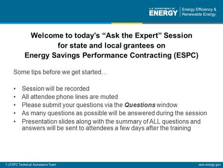1 | ESPC Technical Assistance Team eere.energy.gov Welcome to today’s “Ask the Expert” Session for state and local grantees on Energy Savings Performance.