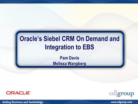 Uniting Business and Technology www.cdgroup.com Oracle’s Siebel CRM On Demand and Integration to EBS Pam Davis Melissa Wangberg.