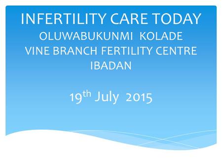 INFERTILITY CARE TODAY OLUWABUKUNMI KOLADE VINE BRANCH FERTILITY CENTRE IBADAN 19th July 2015.