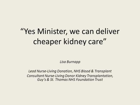 “Yes Minister, we can deliver cheaper kidney care” Lisa Burnapp Lead Nurse-Living Donation, NHS Blood & Transplant Consultant Nurse-Living Donor Kidney.