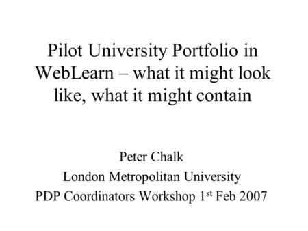 Pilot University Portfolio in WebLearn – what it might look like, what it might contain Peter Chalk London Metropolitan University PDP Coordinators Workshop.