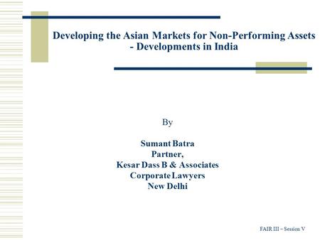 FAIR III – Session V Developing the Asian Markets for Non-Performing Assets - Developments in India By Sumant Batra Partner, Kesar Dass B & Associates.