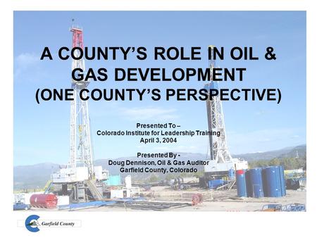 A COUNTY’S ROLE IN OIL & GAS DEVELOPMENT (ONE COUNTY’S PERSPECTIVE) Presented To – Colorado Institute for Leadership Training April 3, 2004 Presented By.