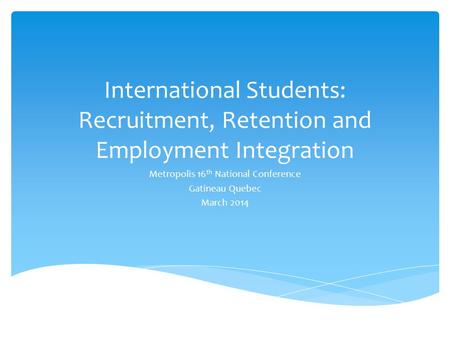 International Students: Recruitment, Retention and Employment Integration Metropolis 16 th National Conference Gatineau Quebec March 2014.