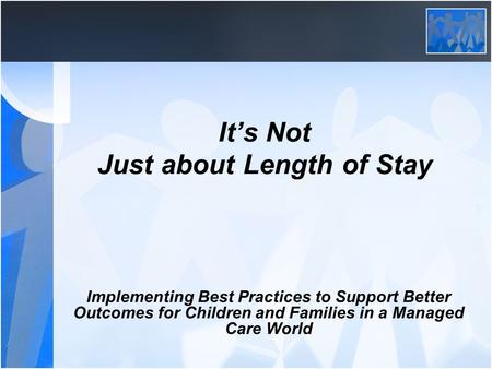 It’s Not Just about Length of Stay Implementing Best Practices to Support Better Outcomes for Children and Families in a Managed Care World.