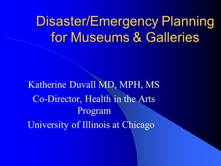 Disaster/Emergency Planning for Museums & Galleries Katherine Duvall MD, MPH, MS Co-Director, Health in the Arts Program University of Illinois at Chicago.