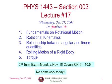 Wednesday, Oct. 27, 2004PHYS 1443-003, Fall 2004 Dr. Jaehoon Yu 1 1.Fundamentals on Rotational Motion 2.Rotational Kinematics 3.Relationship between angular.