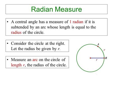 Radian Measure A central angle has a measure of 1 radian if it is subtended by an arc whose length is equal to the radius of the circle. Consider the circle.
