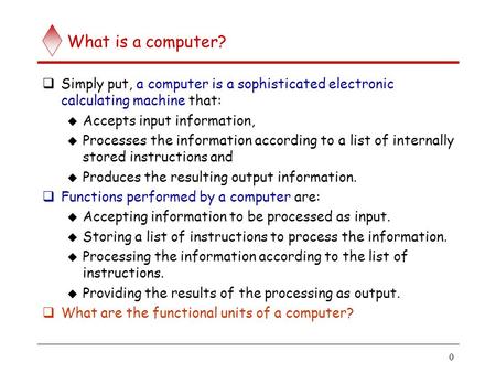 0 What is a computer?  Simply put, a computer is a sophisticated electronic calculating machine that:  Accepts input information,  Processes the information.