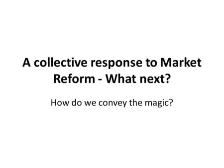 A collective response to Market Reform - What next? How do we convey the magic?