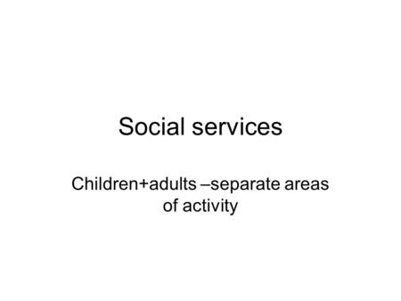 Social services Children+adults –separate areas of activity.