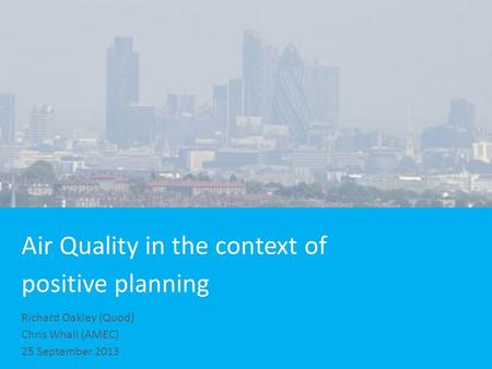 Air Quality in the context of positive planning Richard Oakley (Quod) Chris Whall (AMEC) 25 September 2013.