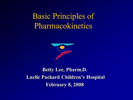 Basic Principles of Pharmacokinetics Betty Lee, Pharm.D. Lucile Packard Children’s Hospital Lucile Packard Children’s Hospital February 8, 2008.
