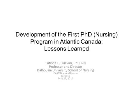 Development of the First PhD (Nursing) Program in Atlantic Canada: Lessons Learned Patricia L. Sullivan, PhD, RN Professor and Director Dalhousie University.