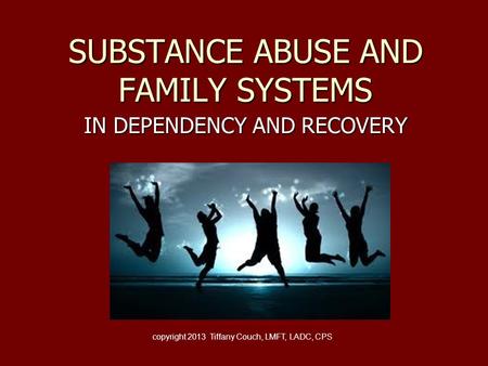 SUBSTANCE ABUSE AND FAMILY SYSTEMS IN DEPENDENCY AND RECOVERY copyright 2013 Tiffany Couch, LMFT, LADC, CPS.
