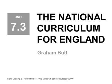THE NATIONAL CURRICULUM FOR ENGLAND Graham Butt From: Learning to Teach in the Secondary School 5th edition, Routledge © 2009 UNIT 7.3.