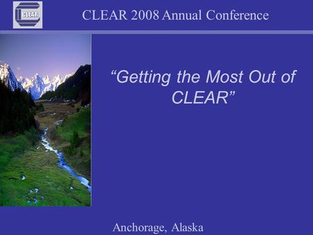 CLEAR 2008 Annual Conference Anchorage, Alaska “Getting the Most Out of CLEAR”