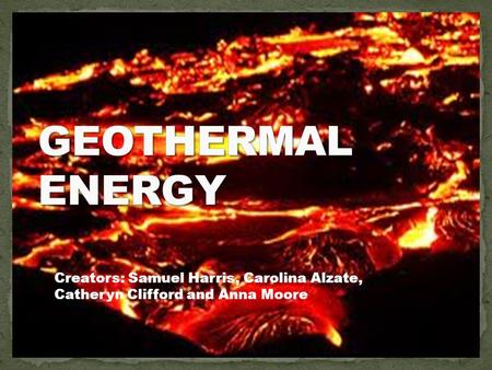 GEOTHERMAL ENERGY Creators: Samuel Harris, Carolina Alzate, Catheryn Clifford and Anna Moore.