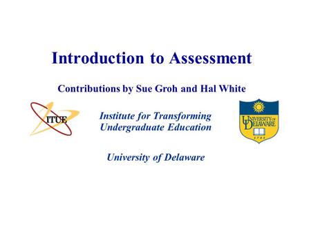 University of Delaware Introduction to Assessment Institute for Transforming Undergraduate Education Contributions by Sue Groh and Hal White.