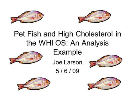 Pet Fish and High Cholesterol in the WHI OS: An Analysis Example Joe Larson 5 / 6 / 09.