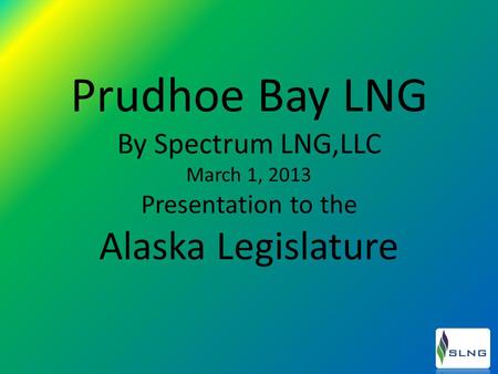 Prudhoe Bay LNG By Spectrum LNG,LLC March 1, 2013 Presentation to the Alaska Legislature.