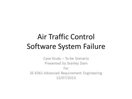 Air Traffic Control Software System Failure Case Study – To-be Scenario Presented by Stanley Dam For SE 6361 Advanced Requirement Engineering 12/07/2013.