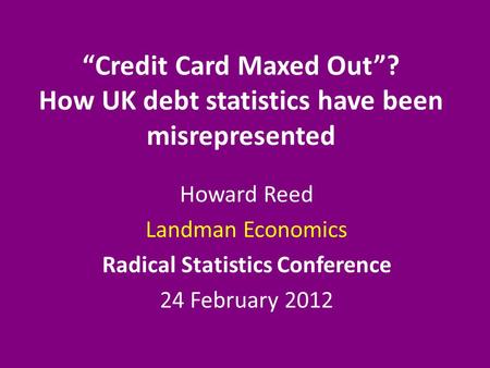 “Credit Card Maxed Out”? How UK debt statistics have been misrepresented Howard Reed Landman Economics Radical Statistics Conference 24 February 2012.