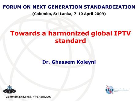 Towards a harmonized global IPTV standard Dr. Ghassem Koleyni FORUM ON NEXT GENERATION STANDARDIZATION (Colombo, Sri Lanka, 7-10 April 2009) Colombo, Sri.
