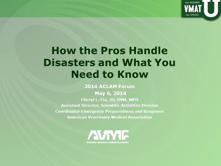 How the Pros Handle Disasters and What You Need to Know 2014 ACLAM Forum May 6, 2014 Cheryl L. Eia, JD, DVM, MPH Assistant Director, Scientific Activities.