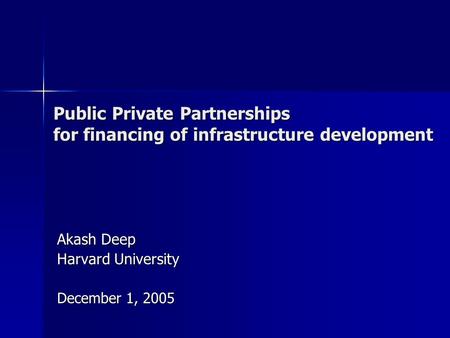 Public Private Partnerships for financing of infrastructure development Akash Deep Harvard University December 1, 2005.