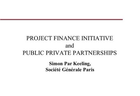 PROJECT FINANCE INITIATIVE and PUBLIC PRIVATE PARTNERSHIPS Simon Par Keeling, Société Générale Paris.