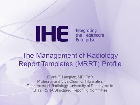 The Management of Radiology Report Templates (MRRT) Profile Curtis P. Langlotz, MD, PhD Professor and Vice Chair for Informatics Department of Radiology,