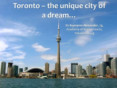 Toronto – the unique city of a dream… By Kosnyrev Alexander, 7g, Academy of Warm Hearts, Yekaterinburg.