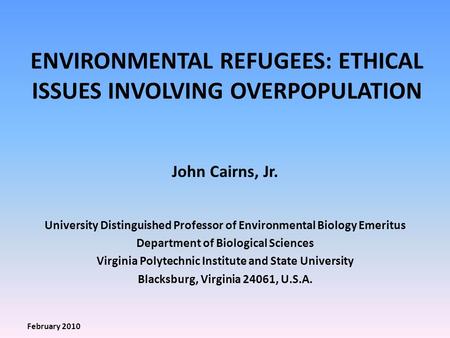 ENVIRONMENTAL REFUGEES: ETHICAL ISSUES INVOLVING OVERPOPULATION John Cairns, Jr. University Distinguished Professor of Environmental Biology Emeritus Department.