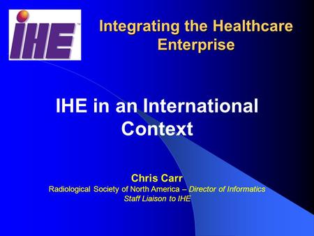 RSNA/HIMSS Integrating the Healthcare Enterprise IHE in an International Context Chris Carr Radiological Society of North America – Director of Informatics.
