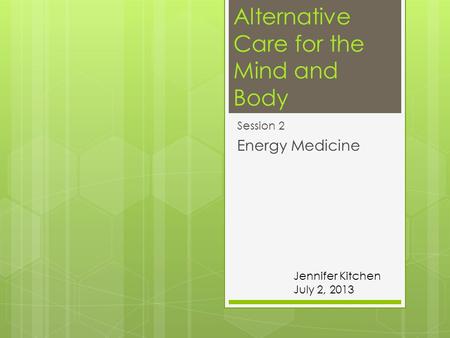 Alternative Care for the Mind and Body Session 2 Energy Medicine Jennifer Kitchen July 2, 2013.